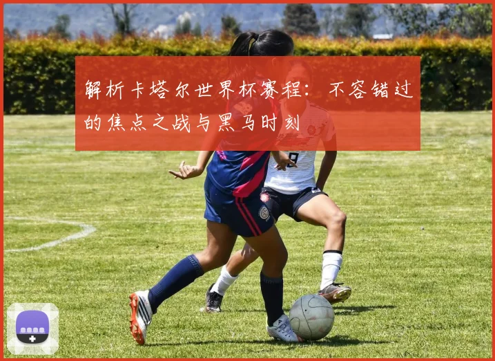 解析卡塔尔世界杯赛程：不容错过的焦点之战与黑马时刻