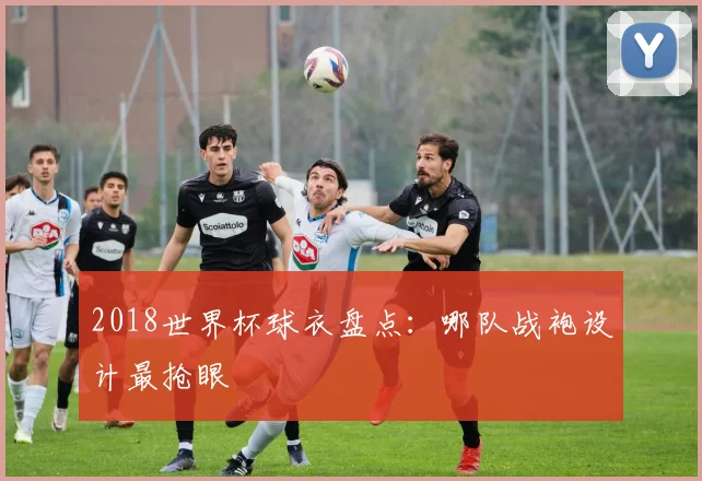 2018世界杯球衣盘点：哪队战袍设计最抢眼