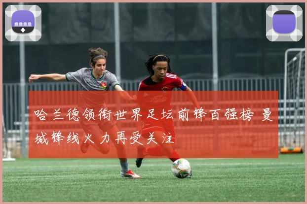 哈兰德领衔世界足坛前锋百强榜 曼城锋线火力再受关注