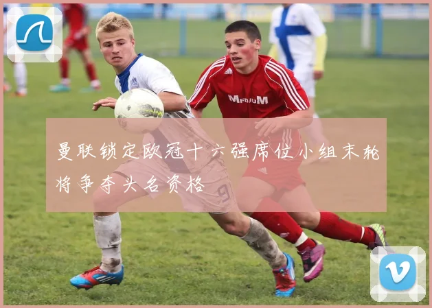 曼联锁定欧冠十六强席位小组末轮将争夺头名资格