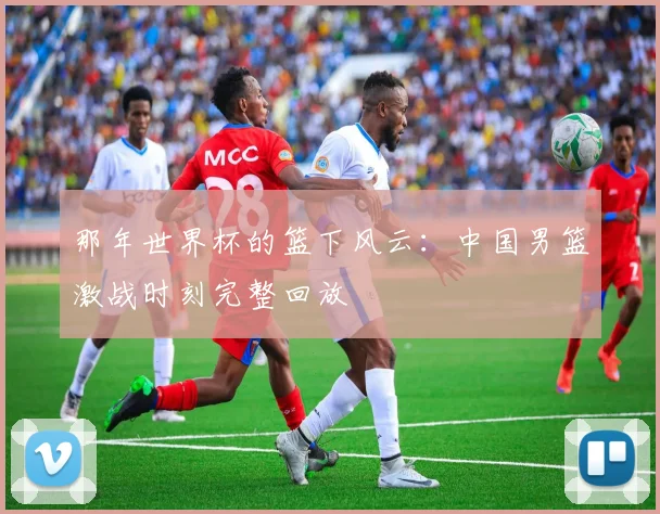 那年世界杯的篮下风云：中国男篮激战时刻完整回放