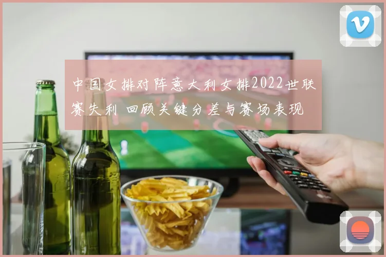 中国女排对阵意大利女排2022世联赛失利 回顾关键分差与赛场表现