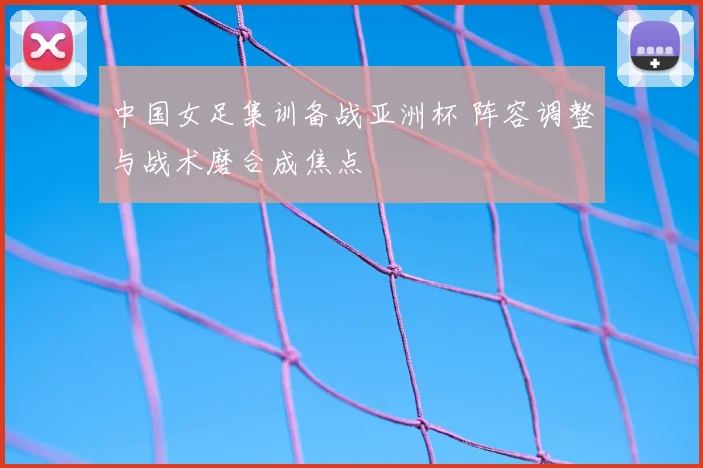 中国女足集训备战亚洲杯 阵容调整与战术磨合成焦点