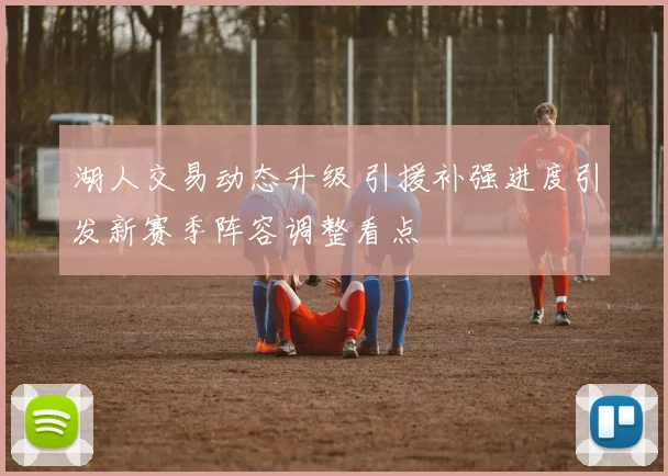 湖人交易动态升级 引援补强进度引发新赛季阵容调整看点