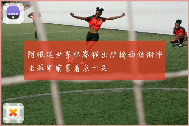 阿根廷世界杯赛程出炉梅西领衔冲击冠军前景看点十足