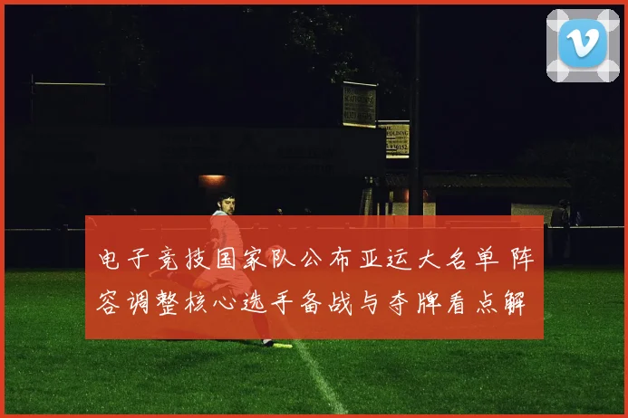 电子竞技国家队公布亚运大名单 阵容调整核心选手备战与夺牌看点解读