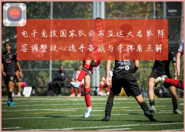 电子竞技国家队公布亚运大名单 阵容调整核心选手备战与夺牌看点解读