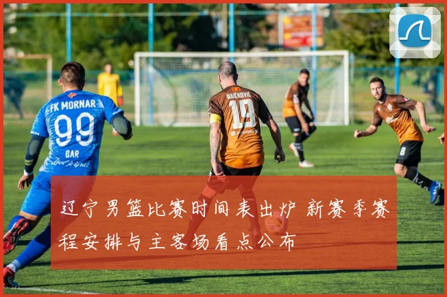 辽宁男篮比赛时间表出炉 新赛季赛程安排与主客场看点公布