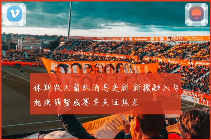 休斯敦火箭队消息更新 新援融入与轮换调整成赛季关注焦点
