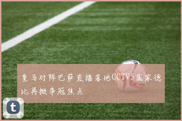皇马对阵巴萨直播落地CCTV5国家德比再掀争冠焦点