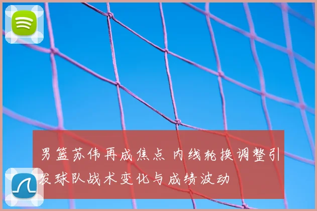 男篮苏伟再成焦点 内线轮换调整引发球队战术变化与成绩波动