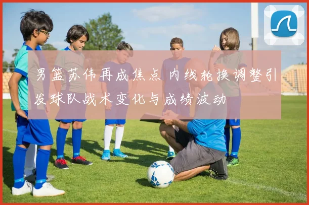 男篮苏伟再成焦点 内线轮换调整引发球队战术变化与成绩波动