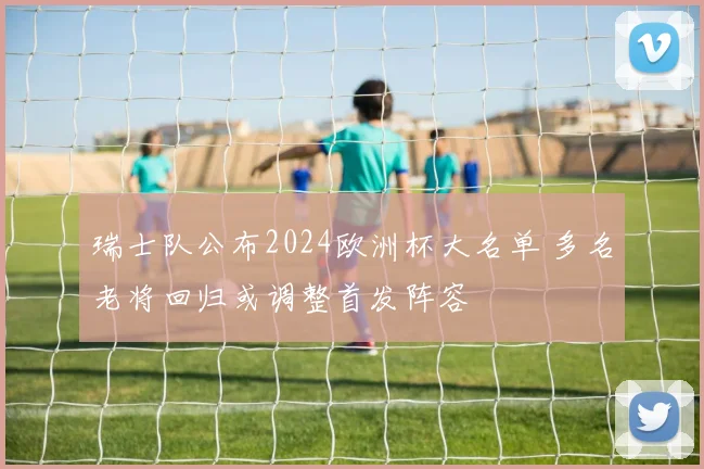 瑞士队公布2024欧洲杯大名单 多名老将回归或调整首发阵容