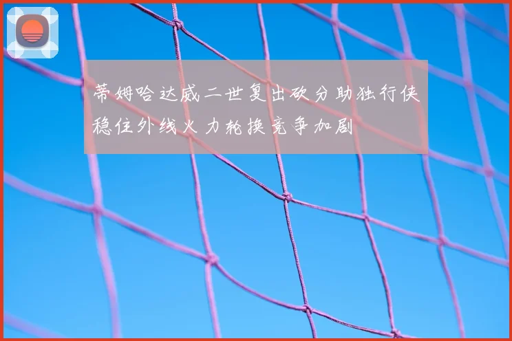 蒂姆哈达威二世复出砍分助独行侠稳住外线火力轮换竞争加剧