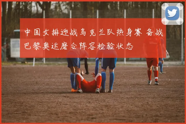 中国女排迎战乌克兰队热身赛 备战巴黎奥运磨合阵容检验状态