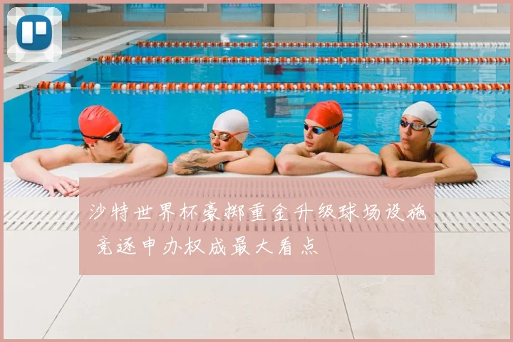 沙特世界杯豪掷重金升级球场设施 竞逐申办权成最大看点