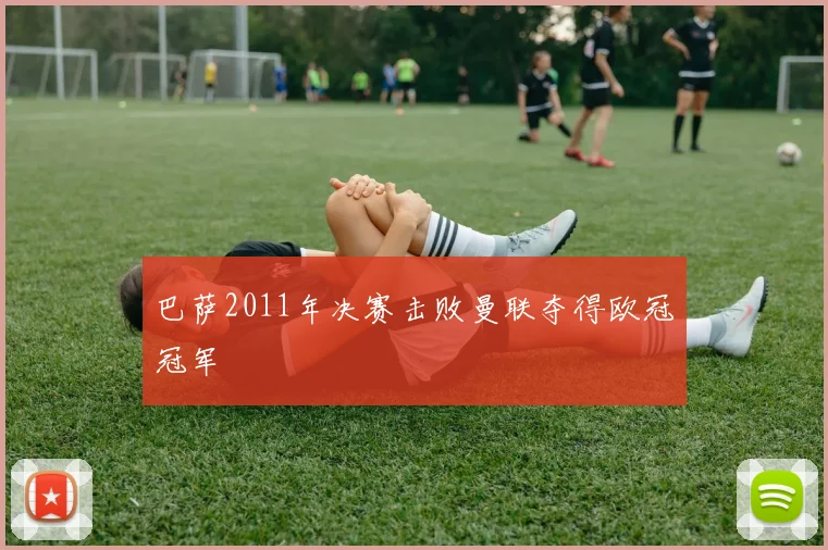 巴萨2011年决赛击败曼联夺得欧冠冠军