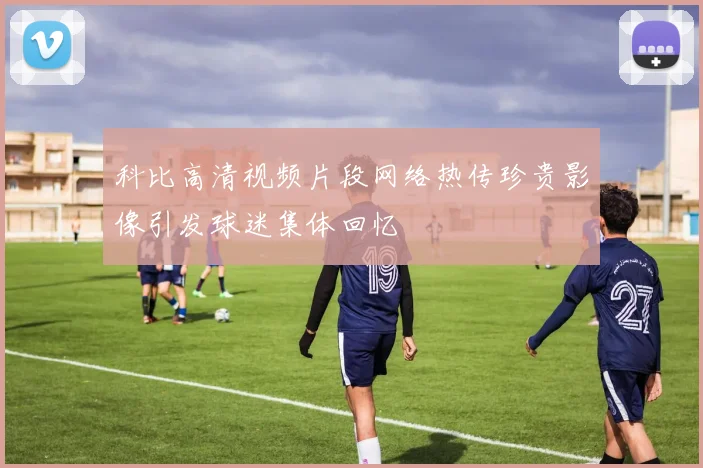 科比高清视频片段网络热传珍贵影像引发球迷集体回忆