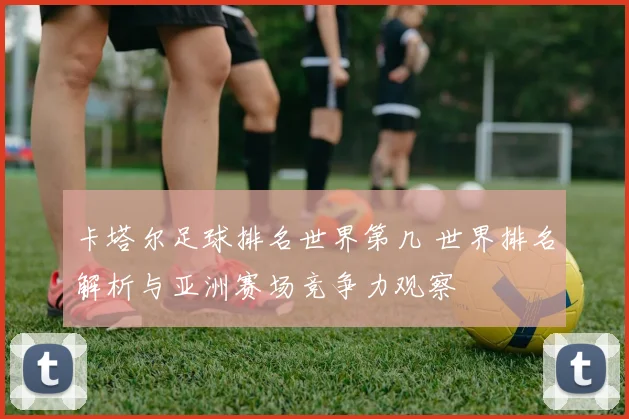 卡塔尔足球排名世界第几 世界排名解析与亚洲赛场竞争力观察