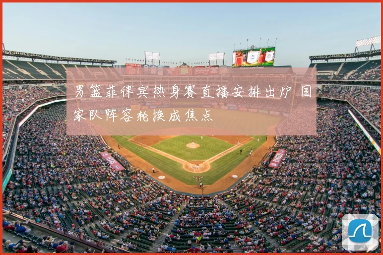 男篮菲律宾热身赛直播安排出炉 国家队阵容轮换成焦点