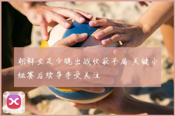 朝鲜女足今晚出战收获平局 关键小组赛后续争夺受关注