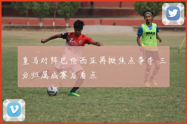 皇马对阵巴伦西亚再掀焦点争夺 三分归属成赛后看点