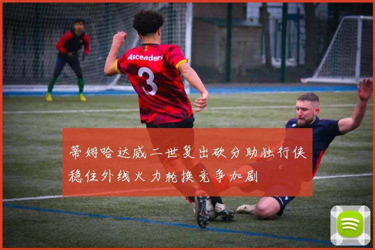 蒂姆哈达威二世复出砍分助独行侠稳住外线火力轮换竞争加剧