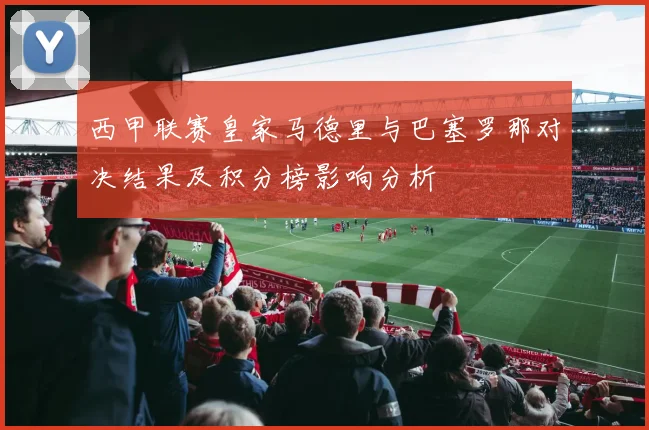 西甲联赛皇家马德里与巴塞罗那对决结果及积分榜影响分析