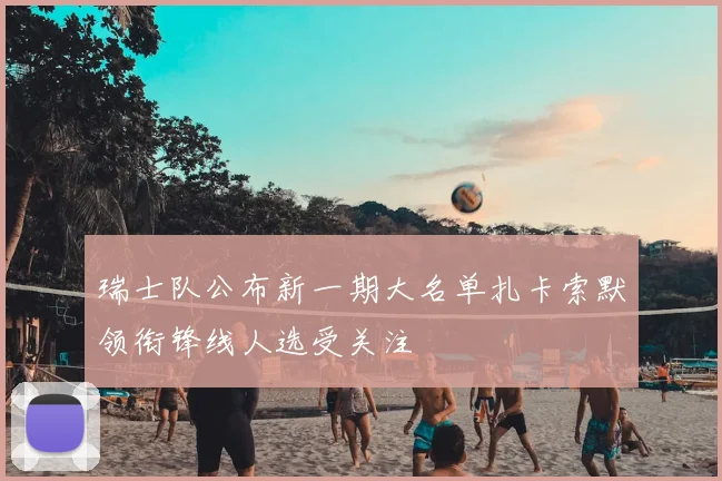 瑞士队公布新一期大名单扎卡索默领衔锋线人选受关注