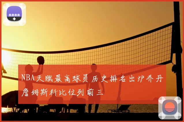 NBA天赋最高球员历史排名出炉乔丹詹姆斯科比位列前三