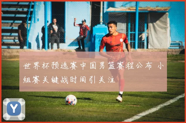 世界杯预选赛中国男篮赛程公布 小组赛关键战时间引关注