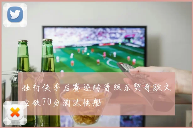 独行侠季后赛逆转晋级东契奇欧文合砍70分淘汰快船