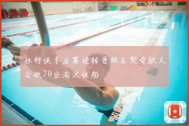 独行侠季后赛逆转晋级东契奇欧文合砍70分淘汰快船