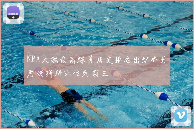 NBA天赋最高球员历史排名出炉乔丹詹姆斯科比位列前三