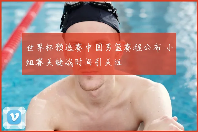 世界杯预选赛中国男篮赛程公布 小组赛关键战时间引关注