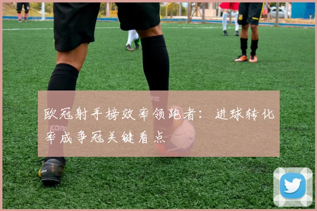 欧冠射手榜效率领跑者：进球转化率成争冠关键看点