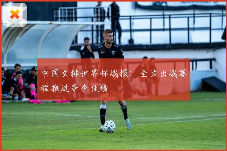中国女排世界杯战报:全力出战赛程推进争夺佳绩