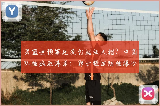 男篮世预赛还没打就放大招？中国队被疯狂捧杀：郭士强该防被爆冷