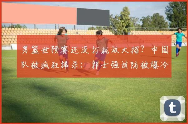 男篮世预赛还没打就放大招？中国队被疯狂捧杀：郭士强该防被爆冷