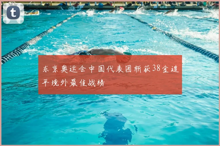 东京奥运会中国代表团斩获38金追平境外最佳战绩