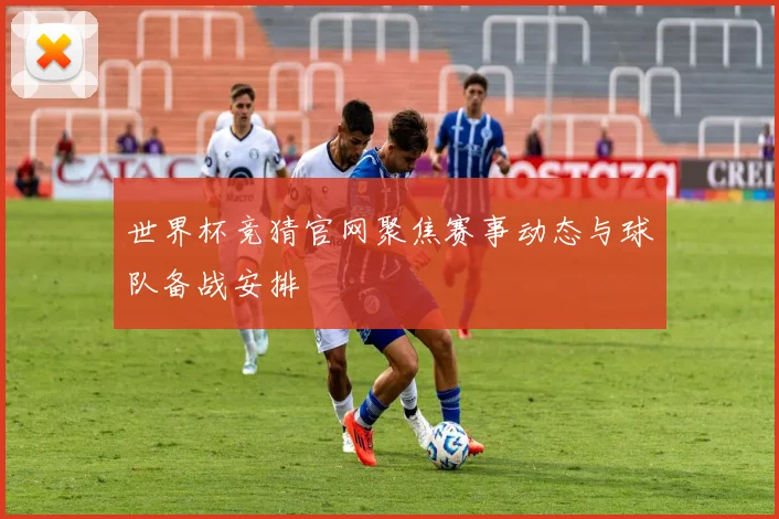 世界杯竞猜官网聚焦赛事动态与球队备战安排