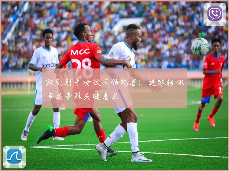 欧冠射手榜效率领跑者：进球转化率成争冠关键看点