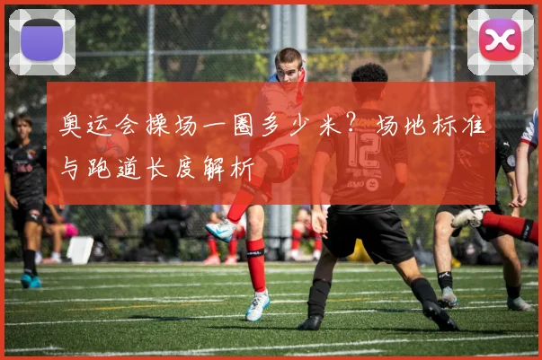奥运会操场一圈多少米?场地标准与跑道长度解析